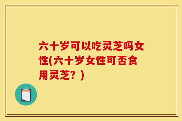 六十岁可以吃灵芝吗女性(六十岁女性可否食用灵芝？)-第1张图片-灵芝之家