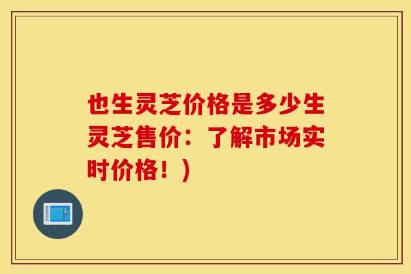 也生灵芝价格是多少生灵芝售价：了解市场实时价格！)-第1张图片-灵芝之家