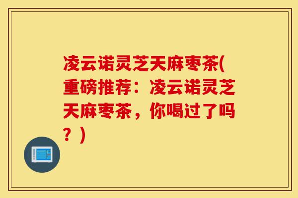 凌云诺灵芝天麻枣茶(重磅推荐:凌云诺灵芝天麻枣茶,你喝过了吗?)-第1张图片-灵芝之家 凌云诺灵芝天麻枣茶(重磅推荐:凌云诺灵芝天麻枣茶,你喝过了吗?)-第1张图片-灵芝之家