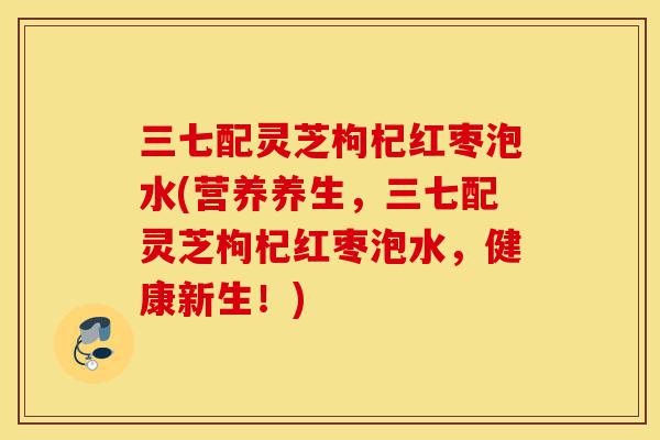 三七配灵芝枸杞红枣泡水(营养养生，三七配灵芝枸杞红枣泡水，健康新生！)-第1张图片-灵芝之家