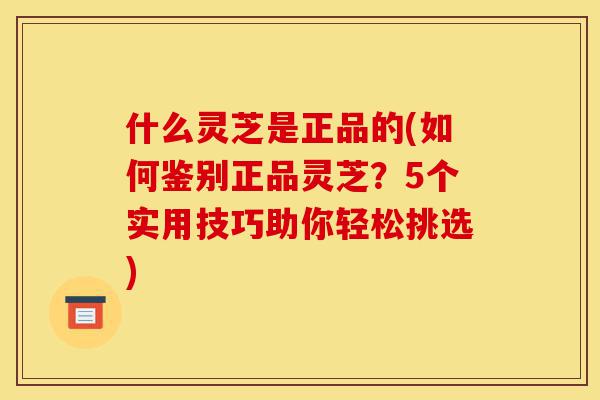 什么灵芝是正品的(如何鉴别正品灵芝?5个实用技巧助你轻松挑选)-第1张图片-灵芝之家 什么灵芝是正品的(如何鉴别正品灵芝?5个实用技巧助你轻松挑选)-第1张图片-灵芝之家