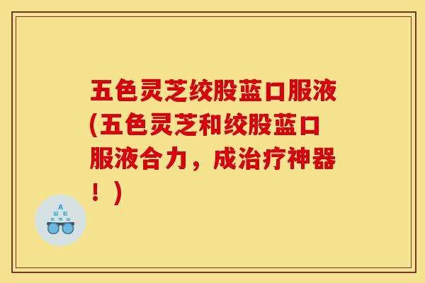 五色灵芝绞股蓝口服液(五色灵芝和绞股蓝口服液合力，成治疗神器！)-第1张图片-灵芝之家