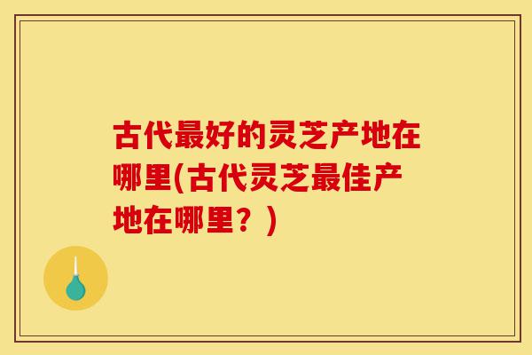 古代最好的灵芝产地在哪里(古代灵芝最佳产地在哪里？)-第1张图片-灵芝之家