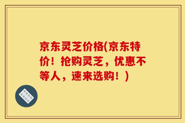 京东灵芝价格(京东特价!抢购灵芝,优惠不等人,速来选购!)-第1张图片-灵芝之家 京东灵芝价格(京东特价!抢购灵芝,优惠不等人,速来选购!)-第1张图片-灵芝之家
