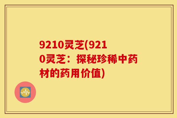 9210灵芝(9210灵芝:探秘珍稀中药材的药用价值)-第1张图片-灵芝之家 9210灵芝(9210灵芝:探秘珍稀中药材的药用价值)-第1张图片-灵芝之家