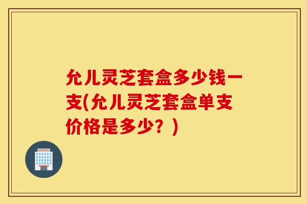 允儿灵芝套盒多少钱一支(允儿灵芝套盒单支价格是多少?)-第1张图片-灵芝之家 允儿灵芝套盒多少钱一支(允儿灵芝套盒单支价格是多少?)-第1张图片-灵芝之家