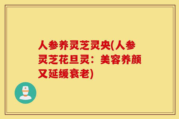 人参养灵芝灵央(人参灵芝花旦灵:美容养颜又延缓衰老)-第1张图片-灵芝之家 人参养灵芝灵央(人参灵芝花旦灵:美容养颜又延缓衰老)-第1张图片-灵芝之家