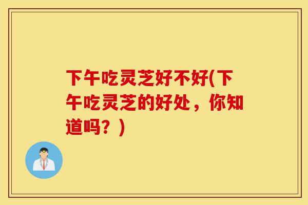 下午吃灵芝好不好(下午吃灵芝的好处,你知道吗?)-第1张图片-灵芝之家 下午吃灵芝好不好(下午吃灵芝的好处,你知道吗?)-第1张图片-灵芝之家