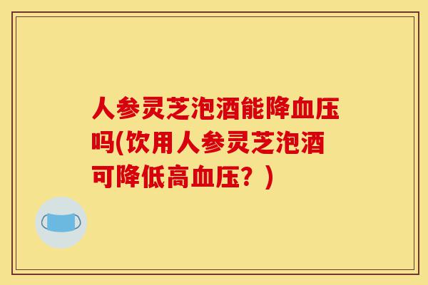 人参灵芝泡酒能降血压吗(饮用人参灵芝泡酒可降低高血压?)-第1张图片-灵芝之家 人参灵芝泡酒能降血压吗(饮用人参灵芝泡酒可降低高血压?)-第1张图片-灵芝之家