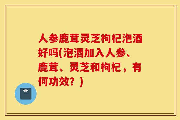 人参鹿茸灵芝枸杞泡酒好吗(泡酒加入人参、鹿茸、灵芝和枸杞,有何功效?)-第1张图片-灵芝之家 人参鹿茸灵芝枸杞泡酒好吗(泡酒加入人参、鹿茸、灵芝和枸杞,有何功效?)-第1张图片-灵芝之家