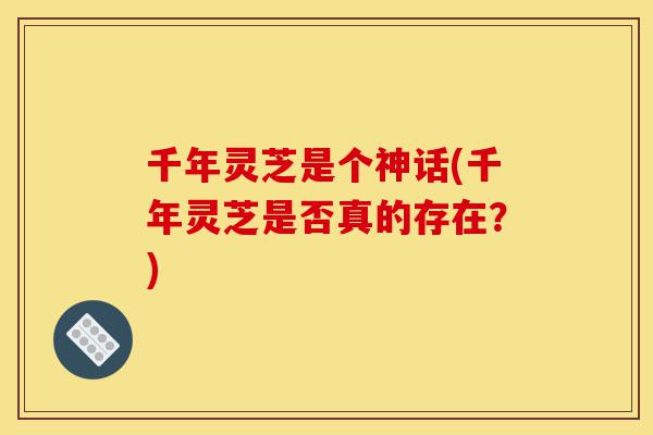 千年灵芝是个神话(千年灵芝是否真的存在？)-第1张图片-灵芝之家