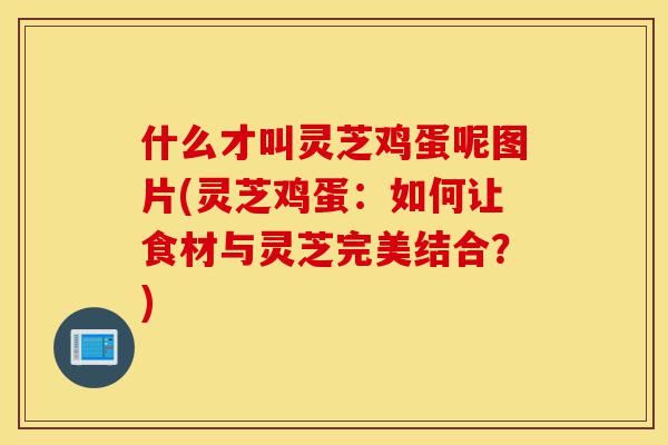 什么才叫灵芝鸡蛋呢图片(灵芝鸡蛋:如何让食材与灵芝完美结合?)-第1张图片-灵芝之家 什么才叫灵芝鸡蛋呢图片(灵芝鸡蛋:如何让食材与灵芝完美结合?)-第1张图片-灵芝之家