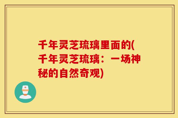 千年灵芝琉璃里面的(千年灵芝琉璃：一场神秘的自然奇观)-第1张图片-灵芝之家
