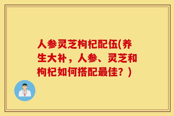人参灵芝枸杞配伍(养生大补,人参、灵芝和枸杞如何搭配最佳?)-第1张图片-灵芝之家 人参灵芝枸杞配伍(养生大补,人参、灵芝和枸杞如何搭配最佳?)-第1张图片-灵芝之家