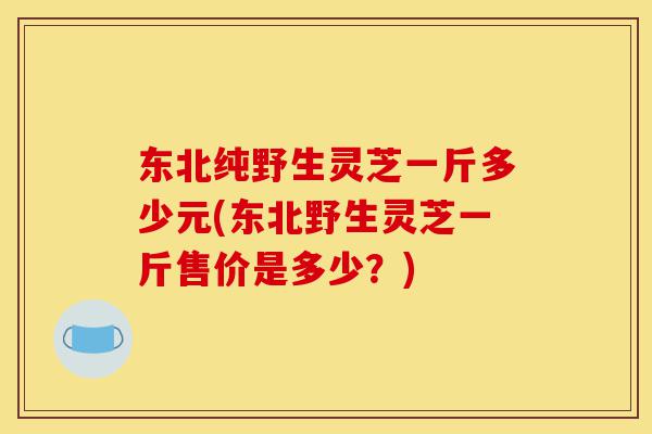 东北纯野生灵芝一斤多少元(东北野生灵芝一斤售价是多少?)-第1张图片-灵芝之家 东北纯野生灵芝一斤多少元(东北野生灵芝一斤售价是多少?)-第1张图片-灵芝之家