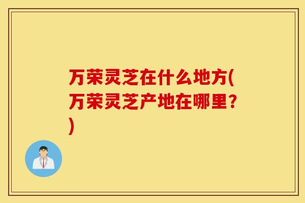 万荣灵芝在什么地方(万荣灵芝产地在哪里?)-第1张图片-灵芝之家 万荣灵芝在什么地方(万荣灵芝产地在哪里?)-第1张图片-灵芝之家