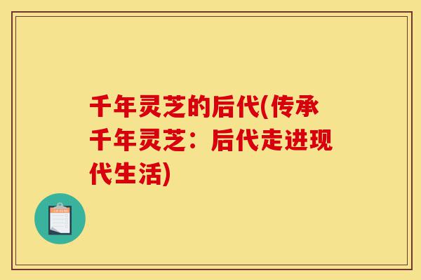 千年灵芝的后代(传承千年灵芝：后代走进现代生活)-第1张图片-灵芝之家