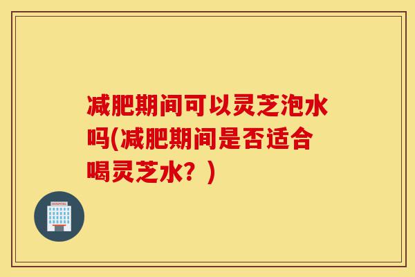 减肥期间可以灵芝泡水吗(减肥期间是否适合喝灵芝水?)-第1张图片-灵芝之家 减肥期间可以灵芝泡水吗(减肥期间是否适合喝灵芝水?)-第1张图片-灵芝之家