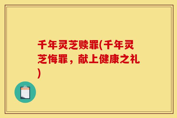千年灵芝赎罪(千年灵芝悔罪,献上健康之礼)-第1张图片-灵芝之家 千年灵芝赎罪(千年灵芝悔罪,献上健康之礼)-第1张图片-灵芝之家
