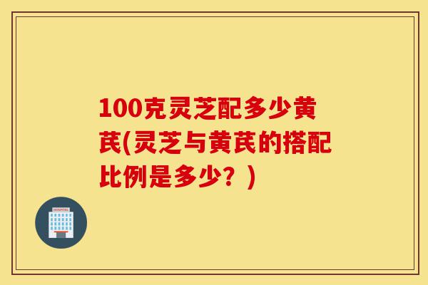 100克灵芝配多少黄芪(灵芝与黄芪的搭配比例是多少?)-第1张图片-灵芝之家 100克灵芝配多少黄芪(灵芝与黄芪的搭配比例是多少?)-第1张图片-灵芝之家