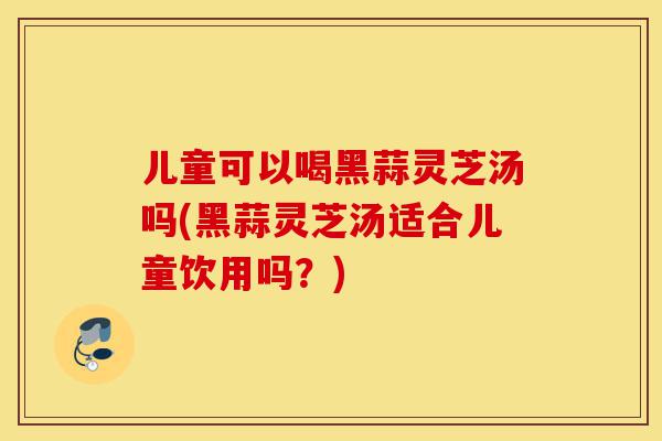 儿童可以喝黑蒜灵芝汤吗(黑蒜灵芝汤适合儿童饮用吗?)-第1张图片-灵芝之家 儿童可以喝黑蒜灵芝汤吗(黑蒜灵芝汤适合儿童饮用吗?)-第1张图片-灵芝之家