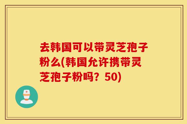 去韩国可以带灵芝孢子粉么(韩国允许携带灵芝孢子粉吗?50)-第1张图片-灵芝之家 去韩国可以带灵芝孢子粉么(韩国允许携带灵芝孢子粉吗?50)-第1张图片-灵芝之家