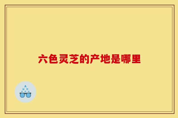 六色灵芝的产地是哪里-第1张图片-灵芝之家