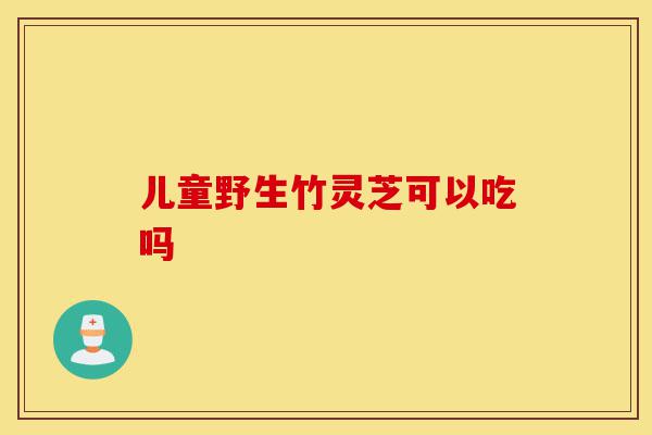 儿童野生竹灵芝可以吃吗-第1张图片-灵芝之家