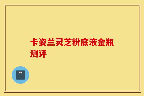 卡姿兰灵芝粉底液金瓶测评-第1张图片-灵芝之家 卡姿兰灵芝粉底液金瓶测评-第1张图片-灵芝之家