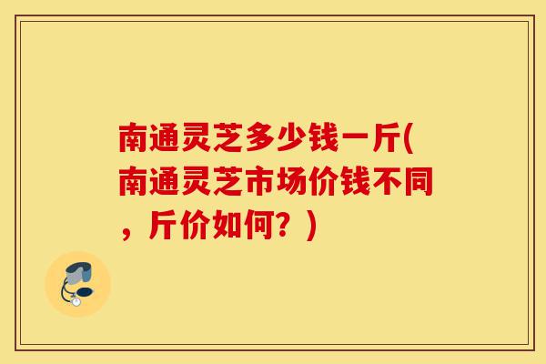 南通灵芝多少钱一斤(南通灵芝市场价钱不同，斤价如何？)-第1张图片-灵芝之家