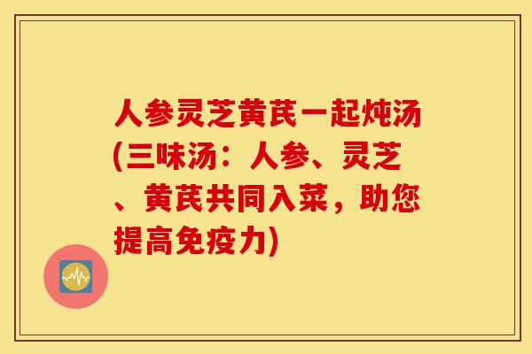 人参灵芝黄芪一起炖汤(三味汤：人参、灵芝、黄芪共同入菜，助您提高免疫力)-第1张图片-灵芝之家