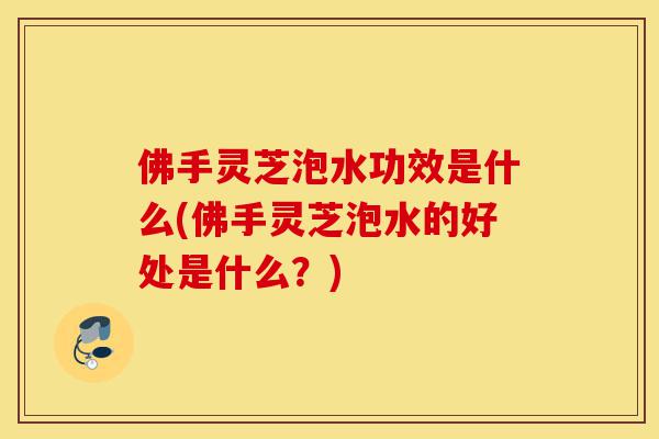 佛手灵芝泡水功效是什么(佛手灵芝泡水的好处是什么?)-第1张图片-灵芝之家 佛手灵芝泡水功效是什么(佛手灵芝泡水的好处是什么?)-第1张图片-灵芝之家