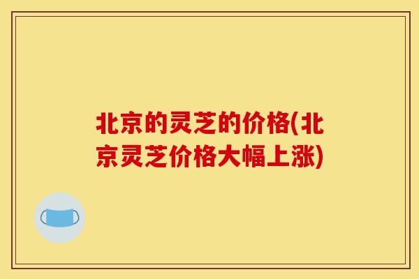 北京的灵芝的价格(北京灵芝价格大幅上涨)-第1张图片-灵芝之家 北京的灵芝的价格(北京灵芝价格大幅上涨)-第1张图片-灵芝之家