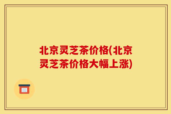 北京灵芝茶价格(北京灵芝茶价格大幅上涨)-第1张图片-灵芝之家 北京灵芝茶价格(北京灵芝茶价格大幅上涨)-第1张图片-灵芝之家