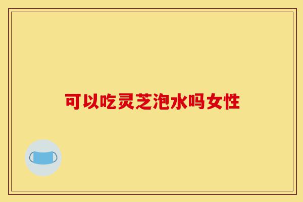 可以吃灵芝泡水吗女性-第1张图片-灵芝之家 可以吃灵芝泡水吗女性-第1张图片-灵芝之家