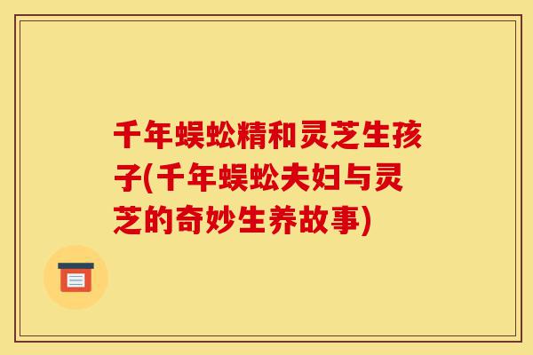 千年蜈蚣精和灵芝生孩子(千年蜈蚣夫妇与灵芝的奇妙生养故事)-第1张图片-灵芝之家 千年蜈蚣精和灵芝生孩子(千年蜈蚣夫妇与灵芝的奇妙生养故事)-第1张图片-灵芝之家