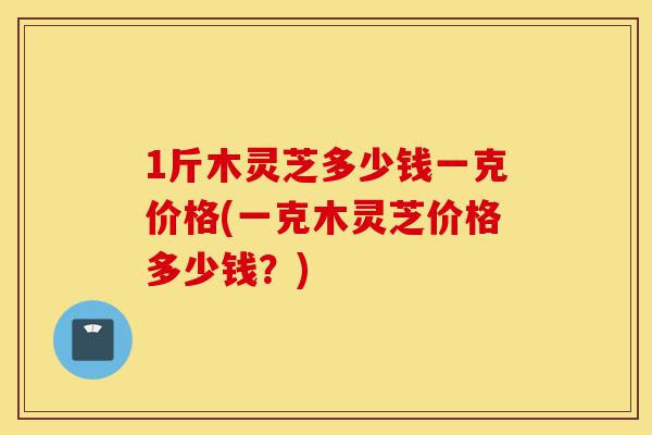 1斤木灵芝多少钱一克价格(一克木灵芝价格多少钱?)-第1张图片-灵芝之家 1斤木灵芝多少钱一克价格(一克木灵芝价格多少钱?)-第1张图片-灵芝之家