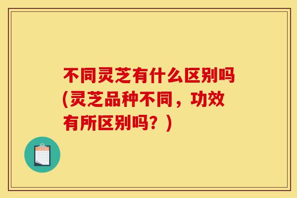 不同灵芝有什么区别吗(灵芝品种不同,功效有所区别吗?)-第1张图片-灵芝之家 不同灵芝有什么区别吗(灵芝品种不同,功效有所区别吗?)-第1张图片-灵芝之家
