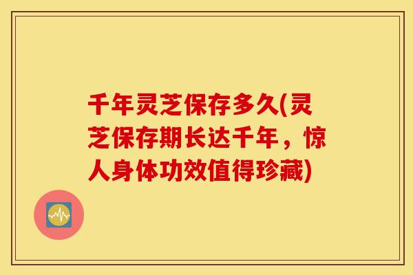 千年灵芝保存多久(灵芝保存期长达千年,惊人身体功效值得珍藏)-第1张图片-灵芝之家 千年灵芝保存多久(灵芝保存期长达千年,惊人身体功效值得珍藏)-第1张图片-灵芝之家