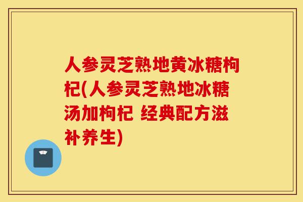 人参灵芝熟地黄冰糖枸杞(人参灵芝熟地冰糖汤加枸杞 经典配方滋补养生)-第1张图片-灵芝之家 人参灵芝熟地黄冰糖枸杞(人参灵芝熟地冰糖汤加枸杞 经典配方滋补养生)-第1张图片-灵芝之家