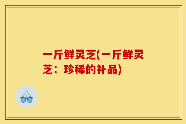 一斤鲜灵芝(一斤鲜灵芝:珍稀的补品)-第1张图片-灵芝之家 一斤鲜灵芝(一斤鲜灵芝:珍稀的补品)-第1张图片-灵芝之家