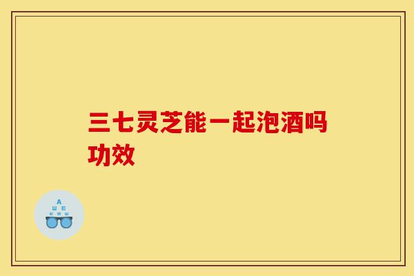 三七灵芝能一起泡酒吗功效-第1张图片-灵芝之家 三七灵芝能一起泡酒吗功效-第1张图片-灵芝之家