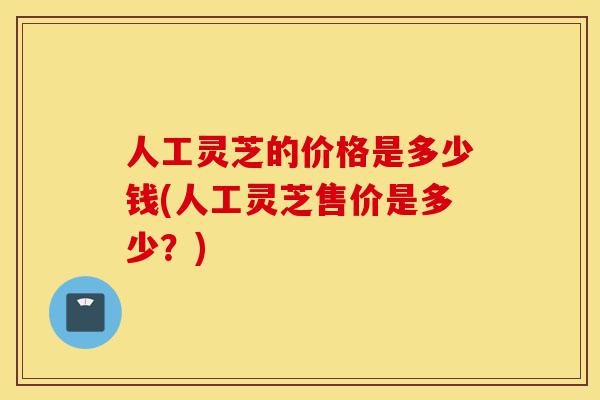 人工灵芝的价格是多少钱(人工灵芝售价是多少?)-第1张图片-灵芝之家 人工灵芝的价格是多少钱(人工灵芝售价是多少?)-第1张图片-灵芝之家