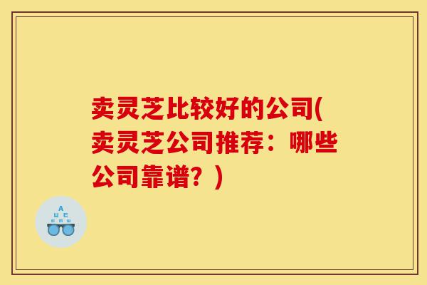 卖灵芝比较好的公司(卖灵芝公司推荐:哪些公司靠谱?)-第1张图片-灵芝之家 卖灵芝比较好的公司(卖灵芝公司推荐:哪些公司靠谱?)-第1张图片-灵芝之家