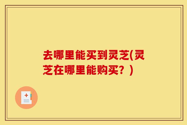 去哪里能买到灵芝(灵芝在哪里能购买?)-第1张图片-灵芝之家 去哪里能买到灵芝(灵芝在哪里能购买?)-第1张图片-灵芝之家