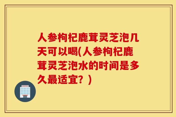 人参枸杞鹿茸灵芝泡几天可以喝(人参枸杞鹿茸灵芝泡水的时间是多久最适宜?)-第1张图片-灵芝之家 人参枸杞鹿茸灵芝泡几天可以喝(人参枸杞鹿茸灵芝泡水的时间是多久最适宜?)-第1张图片-灵芝之家