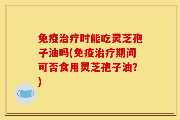 免疫治疗时能吃灵芝孢子油吗(免疫治疗期间可否食用灵芝孢子油？)-第1张图片-灵芝之家