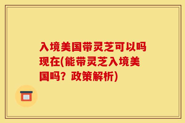 入境美国带灵芝可以吗现在(能带灵芝入境美国吗?政策解析)-第1张图片-灵芝之家 入境美国带灵芝可以吗现在(能带灵芝入境美国吗?政策解析)-第1张图片-灵芝之家