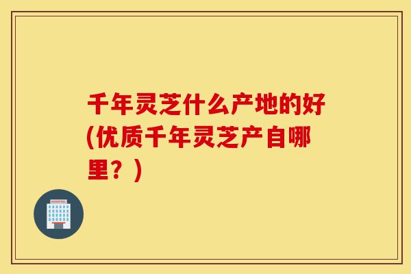 千年灵芝什么产地的好(优质千年灵芝产自哪里?)-第1张图片-灵芝之家 千年灵芝什么产地的好(优质千年灵芝产自哪里?)-第1张图片-灵芝之家
