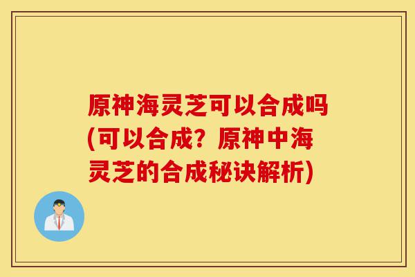 原神海灵芝可以合成吗(可以合成?原神中海灵芝的合成秘诀解析)-第1张图片-灵芝之家 原神海灵芝可以合成吗(可以合成?原神中海灵芝的合成秘诀解析)-第1张图片-灵芝之家
